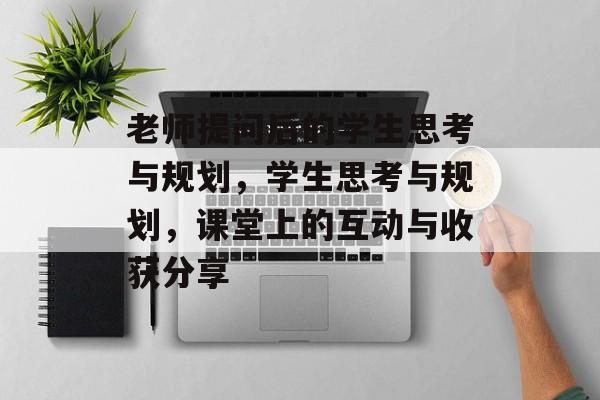 老师提问后的学生思考与规划，学生思考与规划，课堂上的互动与收获分享