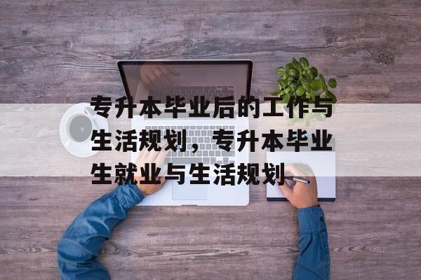 专升本毕业后的工作与生活规划,专升本毕业生就业与生活规划 专升本毕业后的工作与生活规划,专升本毕业生就业与生活规划