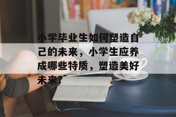 小学毕业生如何塑造自己的未来，小学生应养成哪些特质，塑造美好未来？