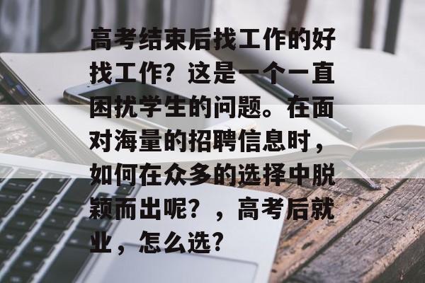 高考结束后找工作的好找工作?这是一个一直困扰学生的问题。在面对海量的招聘信息时,如何在众多的选择中脱颖而出呢?,高考后就业,怎么选? 高考结束后找工作的好找工作?这是一个一直困扰学生的问题。在面对海量的招聘信息时,如何在众多的选择中脱颖而出呢?,高考后就业,怎么选?