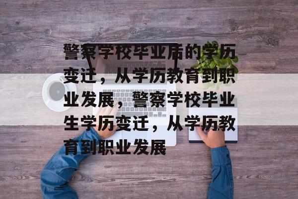 警察学校毕业后的学历变迁,从学历教育到职业发展,警察学校毕业生学历变迁,从学历教育到职业发展 警察学校毕业后的学历变迁,从学历教育到职业发展,警察学校毕业生学历变迁,从学历教育到职业发展