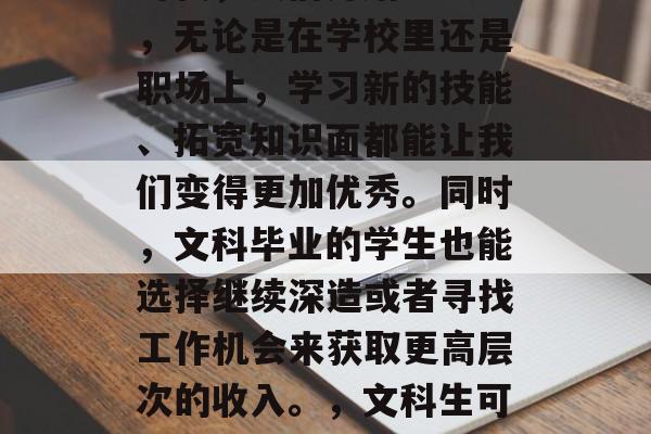 在如今这个信息爆炸的时代,人们开始意识到,无论是在学校里还是职场上,学习新的技能、拓宽知识面都能让我们变得更加优秀。同时,文科毕业的学生也能选择继续深造或者寻找工作机会来获取更高层次的收入。,文科生可选择提升,也可以追求更高薪资 在如今这个信息爆炸的时代,人们开始意识到,无论是在学校里还是职场上,学习新的技能、拓宽知识面都能让我们变得更加优秀。同时,文科毕业的学生也能选择继续深造或者寻找工作机会来获取更高层次的收入。,文科生可选择提升,也可以追求更高薪资
