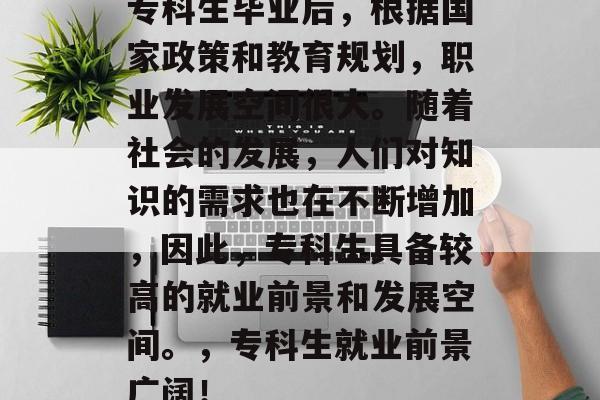专科生毕业后,根据国家政策和教育规划,职业发展空间很大。随着社会的发展,人们对知识的需求也在不断增加,因此,专科生具备较高的就业前景和发展空间。,专科生就业前景广阔! 专科生毕业后,根据国家政策和教育规划,职业发展空间很大。随着社会的发展,人们对知识的需求也在不断增加,因此,专科生具备较高的就业前景和发展空间。,专科生就业前景广阔!