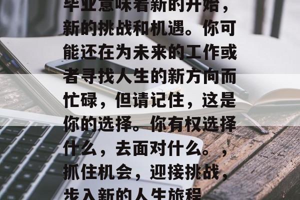 毕业意味着新的开始，新的挑战和机遇。你可能还在为未来的工作或者寻找人生的新方向而忙碌，但请记住，这是你的选择。你有权选择什么，去面对什么。，抓住机会，迎接挑战，步入新的人生旅程