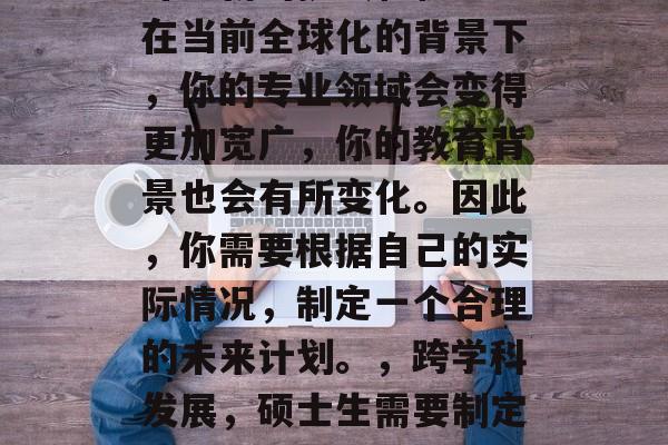 博士毕业后，你将面临许多新的挑战和机遇。在当前全球化的背景下，你的专业领域会变得更加宽广，你的教育背景也会有所变化。因此，你需要根据自己的实际情况，制定一个合理的未来计划。，跨学科发展，硕士生需要制定合理未来计划以适应全球化环境