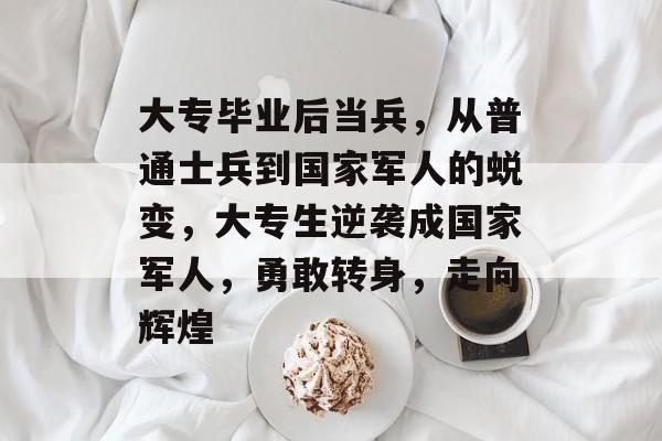 大专毕业后当兵，从普通士兵到国家军人的蜕变，大专生逆袭成国家军人，勇敢转身，走向辉煌