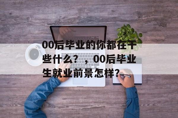 00后毕业的你都在干些什么?,00后毕业生就业前景怎样? 00后毕业的你都在干些什么?,00后毕业生就业前景怎样?