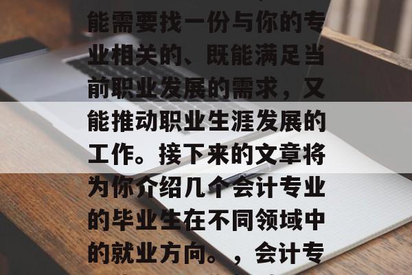 会计专业毕业后,你可能需要找一份与你的专业相关的、既能满足当前职业发展的需求,又能推动职业生涯发展的工作。接下来的文章将为你介绍几个会计专业的毕业生在不同领域中的就业方向。,会计专业毕业,工作领域探索 会计专业毕业后,你可能需要找一份与你的专业相关的、既能满足当前职业发展的需求,又能推动职业生涯发展的工作。接下来的文章将为你介绍几个会计专业的毕业生在不同领域中的就业方向。,会计专业毕业,工作领域探索