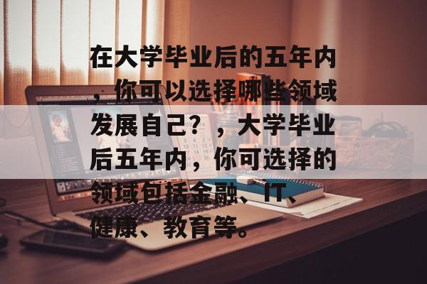 在大学毕业后的五年内，你可以选择哪些领域发展自己？，大学毕业后五年内，你可选择的领域包括金融、IT、健康、教育等。