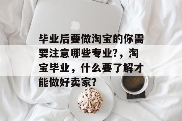 毕业后要做淘宝的你需要注意哪些专业?，淘宝毕业，什么要了解才能做好卖家？
