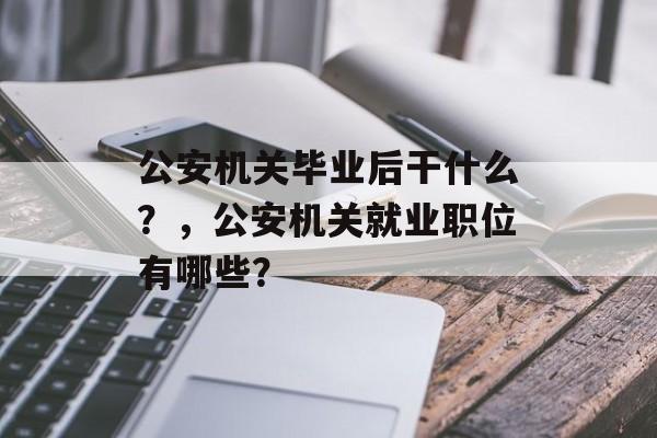 公安机关毕业后干什么?,公安机关就业职位有哪些? 公安机关毕业后干什么?,公安机关就业职位有哪些?