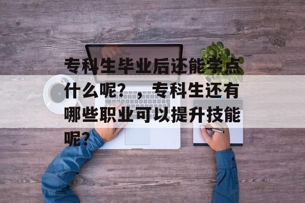 专科生毕业后还能学点什么呢?,专科生还有哪些职业可以提升技能呢? 专科生毕业后还能学点什么呢?,专科生还有哪些职业可以提升技能呢?
