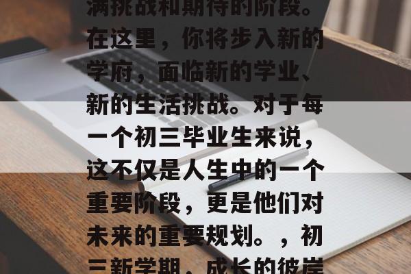 初三毕业,这是一个充满挑战和期待的阶段。在这里,你将步入新的学府,面临新的学业、新的生活挑战。对于每一个初三毕业生来说,这不仅是人生中的一个重要阶段,更是他们对未来的重要规划。,初三新学期,成长的彼岸,规划的起点 初三毕业,这是一个充满挑战和期待的阶段。在这里,你将步入新的学府,面临新的学业、新的生活挑战。对于每一个初三毕业生来说,这不仅是人生中的一个重要阶段,更是他们对未来的重要规划。,初三新学期,成长的彼岸,规划的起点