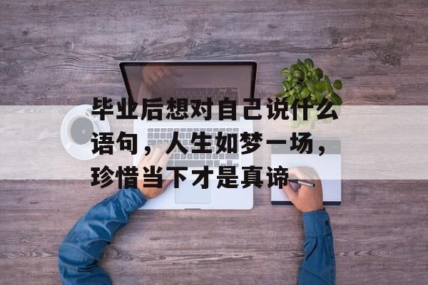 毕业后想对自己说什么语句,人生如梦一场,珍惜当下才是真谛 毕业后想对自己说什么语句,人生如梦一场,珍惜当下才是真谛