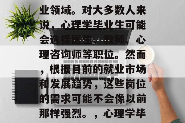 心理学毕业后,进入一个不同于其他职业的专业领域。对大多数人来说,心理学毕业生可能会选择医生、教师、心理咨询师等职位。然而,根据目前的就业市场和发展趋势,这些岗位的需求可能不会像以前那样强烈。,心理学毕业生,就业市场将不再如此热门 心理学毕业后,进入一个不同于其他职业的专业领域。对大多数人来说,心理学毕业生可能会选择医生、教师、心理咨询师等职位。然而,根据目前的就业市场和发展趋势,这些岗位的需求可能不会像以前那样强烈。,心理学毕业生,就业市场将不再如此热门