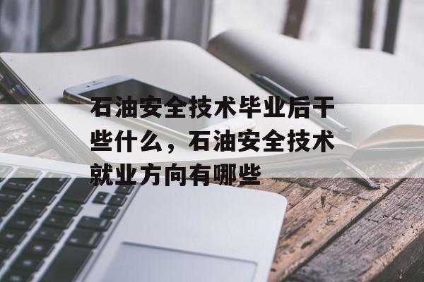 石油安全技术毕业后干些什么，石油安全技术就业方向有哪些