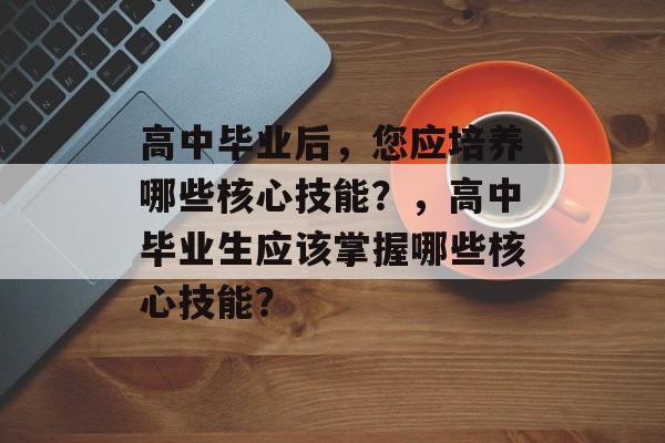 高中毕业后,您应培养哪些核心技能?,高中毕业生应该掌握哪些核心技能? 高中毕业后,您应培养哪些核心技能?,高中毕业生应该掌握哪些核心技能?