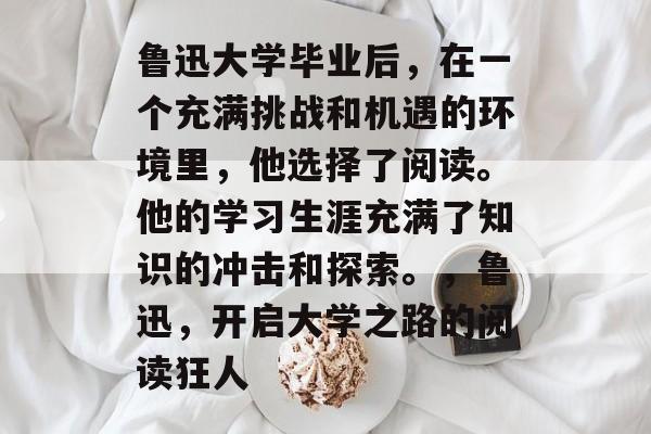 鲁迅大学毕业后,在一个充满挑战和机遇的环境里,他选择了阅读。他的学习生涯充满了知识的冲击和探索。,鲁迅,开启大学之路的阅读狂人 鲁迅大学毕业后,在一个充满挑战和机遇的环境里,他选择了阅读。他的学习生涯充满了知识的冲击和探索。,鲁迅,开启大学之路的阅读狂人