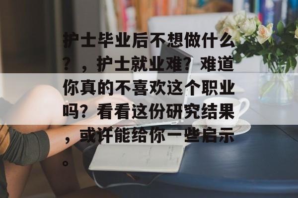 护士毕业后不想做什么？，护士就业难？难道你真的不喜欢这个职业吗？看看这份研究结果，或许能给你一些启示。