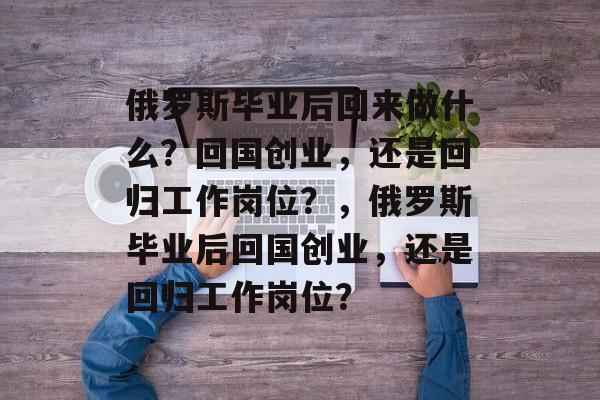 俄罗斯毕业后回来做什么?回国创业,还是回归工作岗位?,俄罗斯毕业后回国创业,还是回归工作岗位? 俄罗斯毕业后回来做什么?回国创业,还是回归工作岗位?,俄罗斯毕业后回国创业,还是回归工作岗位?