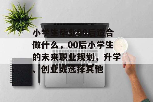 小学生毕业00后适合做什么,00后小学生的未来职业规划,升学、创业或选择其他 小学生毕业00后适合做什么,00后小学生的未来职业规划,升学、创业或选择其他