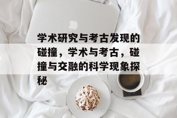 学术研究与考古发现的碰撞,学术与考古,碰撞与交融的科学现象探秘 学术研究与考古发现的碰撞,学术与考古,碰撞与交融的科学现象探秘