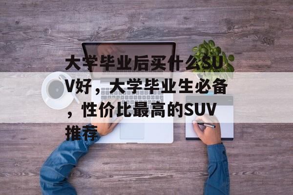 大学毕业后买什么SUV好，大学毕业生必备，性价比最高的SUV推荐