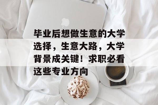 毕业后想做生意的大学选择，生意大路，大学背景成关键！求职必看这些专业方向