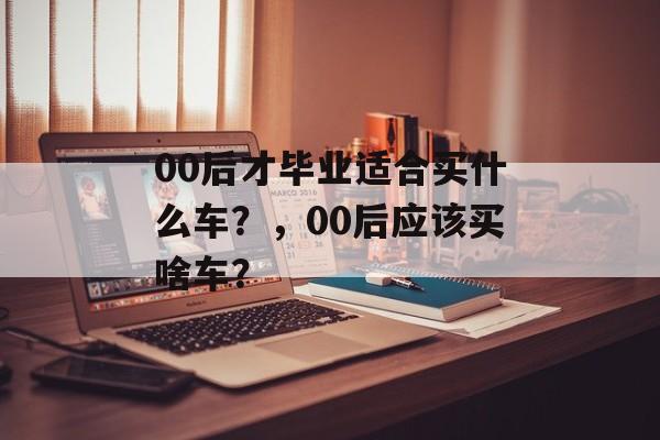 00后才毕业适合买什么车?,00后应该买啥车? 00后才毕业适合买什么车?,00后应该买啥车?