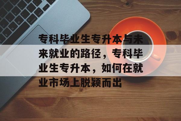 专科毕业生专升本与未来就业的路径，专科毕业生专升本，如何在就业市场上脱颖而出