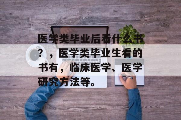 医学类毕业后看什么书？，医学类毕业生看的书有，临床医学、医学研究方法等。