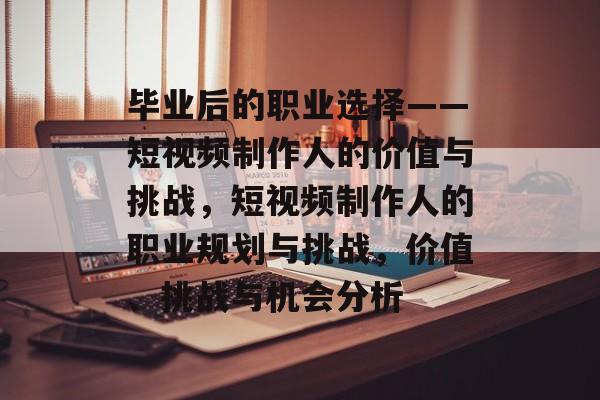 毕业后的职业选择——短视频制作人的价值与挑战,短视频制作人的职业规划与挑战,价值、挑战与机会分析 毕业后的职业选择——短视频制作人的价值与挑战,短视频制作人的职业规划与挑战,价值、挑战与机会分析