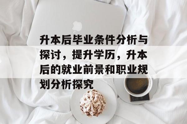 升本后毕业条件分析与探讨，提升学历，升本后的就业前景和职业规划分析探究