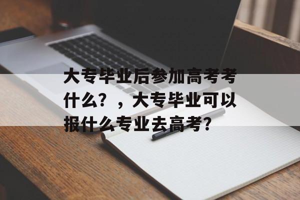 大专毕业后参加高考考什么?,大专毕业可以报什么专业去高考? 大专毕业后参加高考考什么?,大专毕业可以报什么专业去高考?