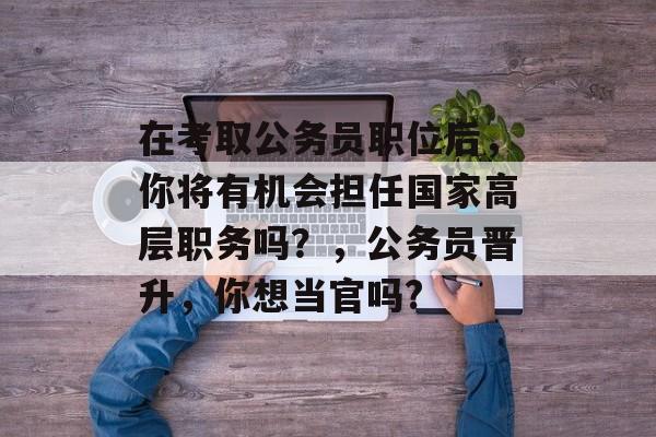 在考取公务员职位后,你将有机会担任国家高层职务吗?,公务员晋升,你想当官吗? 在考取公务员职位后,你将有机会担任国家高层职务吗?,公务员晋升,你想当官吗?