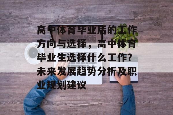 高中体育毕业后的工作方向与选择,高中体育毕业生选择什么工作?未来发展趋势分析及职业规划建议 高中体育毕业后的工作方向与选择,高中体育毕业生选择什么工作?未来发展趋势分析及职业规划建议