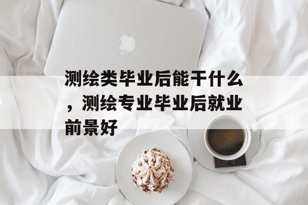 测绘类毕业后能干什么,测绘专业毕业后就业前景好 测绘类毕业后能干什么,测绘专业毕业后就业前景好