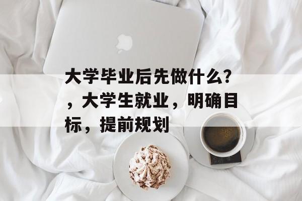 大学毕业后先做什么?,大学生就业,明确目标,提前规划 大学毕业后先做什么?,大学生就业,明确目标,提前规划