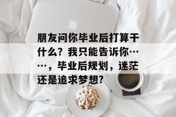 朋友问你毕业后打算干什么？我只能告诉你……，毕业后规划，迷茫还是追求梦想?