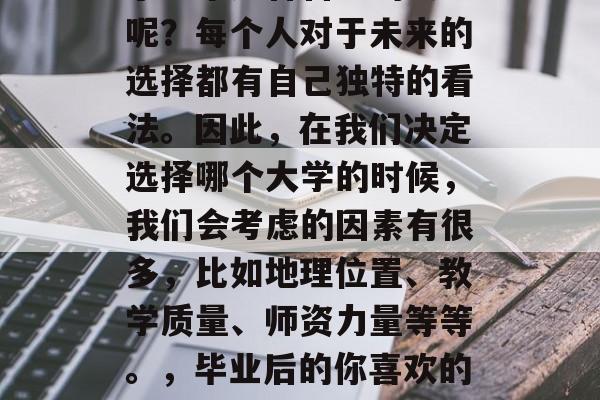 毕业后的你是否喜欢上了一个适合自己的大学呢？每个人对于未来的选择都有自己独特的看法。因此，在我们决定选择哪个大学的时候，我们会考虑的因素有很多，比如地理位置、教学质量、师资力量等等。，毕业后的你喜欢的大学选择有哪些因素影响呢?