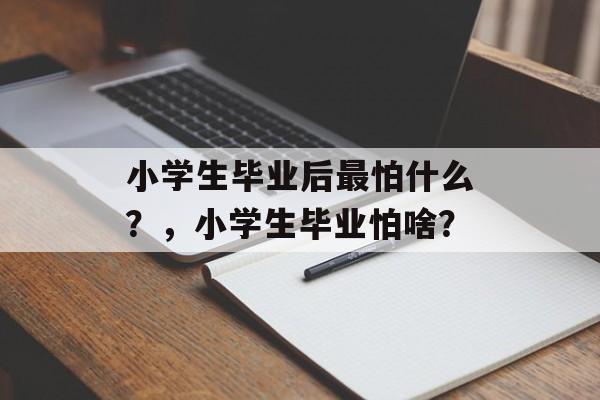 小学生毕业后最怕什么?,小学生毕业怕啥? 小学生毕业后最怕什么?,小学生毕业怕啥?