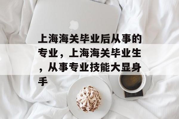 上海海关毕业后从事的专业，上海海关毕业生，从事专业技能大显身手