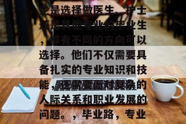 医学研究生毕业后,无论是选择做医生、护士还是其他专业的毕业生,都有不同的方向可以选择。他们不仅需要具备扎实的专业知识和技能,还需要面对复杂的人际关系和职业发展的问题。,毕业路,专业选择与职场挑战 医学研究生毕业后,无论是选择做医生、护士还是其他专业的毕业生,都有不同的方向可以选择。他们不仅需要具备扎实的专业知识和技能,还需要面对复杂的人际关系和职业发展的问题。,毕业路,专业选择与职场挑战