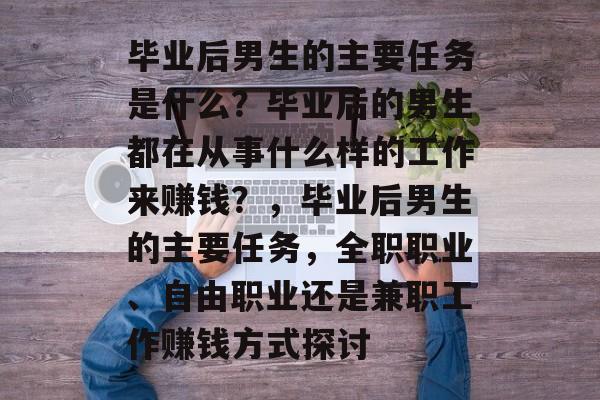 毕业后男生的主要任务是什么？毕业后的男生都在从事什么样的工作来赚钱？，毕业后男生的主要任务，全职职业、自由职业还是兼职工作赚钱方式探讨
