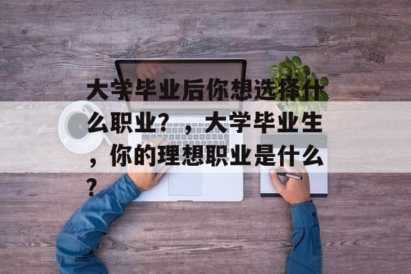 大学毕业后你想选择什么职业?,大学毕业生,你的理想职业是什么? 大学毕业后你想选择什么职业?,大学毕业生,你的理想职业是什么?