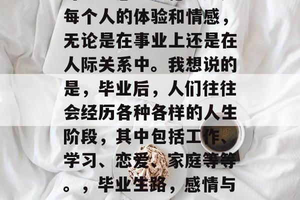 毕业后的你们,许多人可能会感到遗憾。这是每个人的体验和情感,无论是在事业上还是在人际关系中。我想说的是,毕业后,人们往往会经历各种各样的人生阶段,其中包括工作、学习、恋爱、家庭等等。,毕业生路,感情与事业的交织,每个人的人生阶段都有所不同 毕业后的你们,许多人可能会感到遗憾。这是每个人的体验和情感,无论是在事业上还是在人际关系中。我想说的是,毕业后,人们往往会经历各种各样的人生阶段,其中包括工作、学习、恋爱、家庭等等。,毕业生路,感情与事业的交织,每个人的人生阶段都有所不同