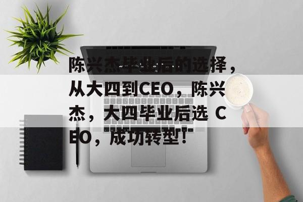 陈兴杰毕业后的选择，从大四到CEO，陈兴杰，大四毕业后选 CEO，成功转型！
