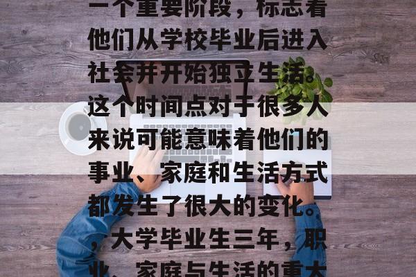 毕业满三年是很多人的一个重要阶段,标志着他们从学校毕业后进入社会并开始独立生活。这个时间点对于很多人来说可能意味着他们的事业、家庭和生活方式都发生了很大的变化。,大学毕业生三年,职业、家庭与生活的重大转变 毕业满三年是很多人的一个重要阶段,标志着他们从学校毕业后进入社会并开始独立生活。这个时间点对于很多人来说可能意味着他们的事业、家庭和生活方式都发生了很大的变化。,大学毕业生三年,职业、家庭与生活的重大转变