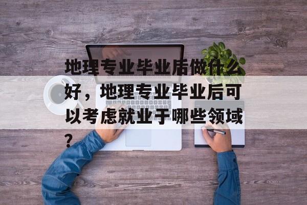 地理专业毕业后做什么好，地理专业毕业后可以考虑就业于哪些领域？