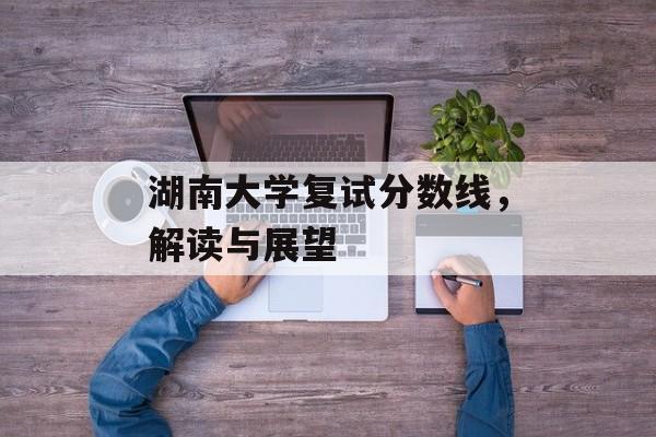 湖南大学复试分数线，解读与展望